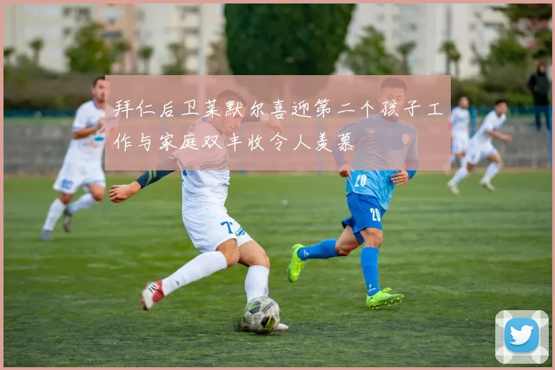 拜仁后卫莱默尔喜迎第二个孩子工作与家庭双丰收令人羡慕