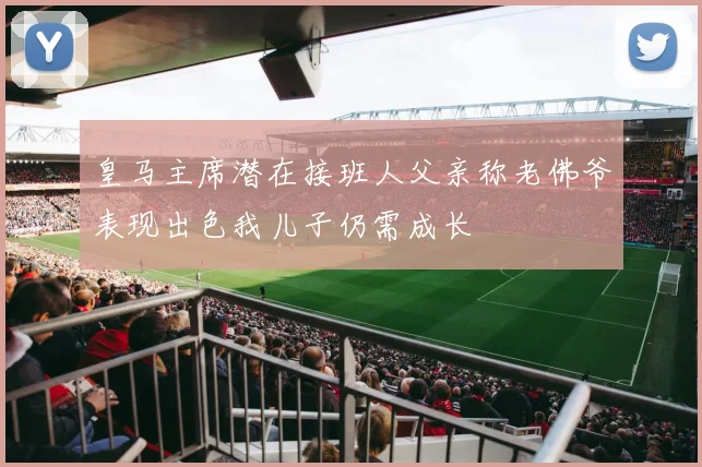 皇马主席潜在接班人父亲称老佛爷表现出色我儿子仍需成长
