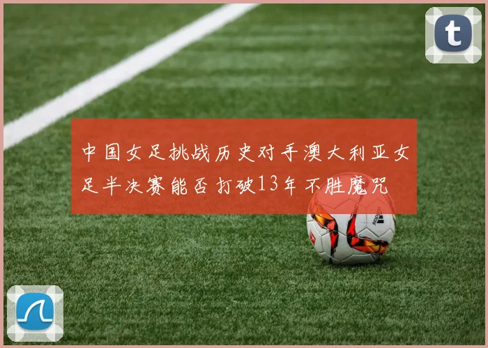 中国女足挑战历史对手澳大利亚女足半决赛能否打破13年不胜魔咒