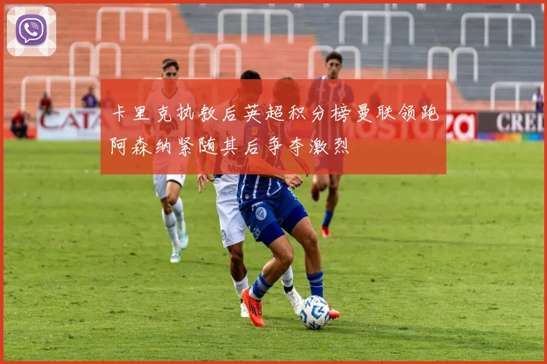 卡里克执教后英超积分榜曼联领跑阿森纳紧随其后争夺激烈
