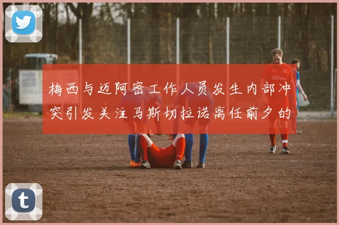 梅西与迈阿密工作人员发生内部冲突引发关注马斯切拉诺离任前夕的紧张局势