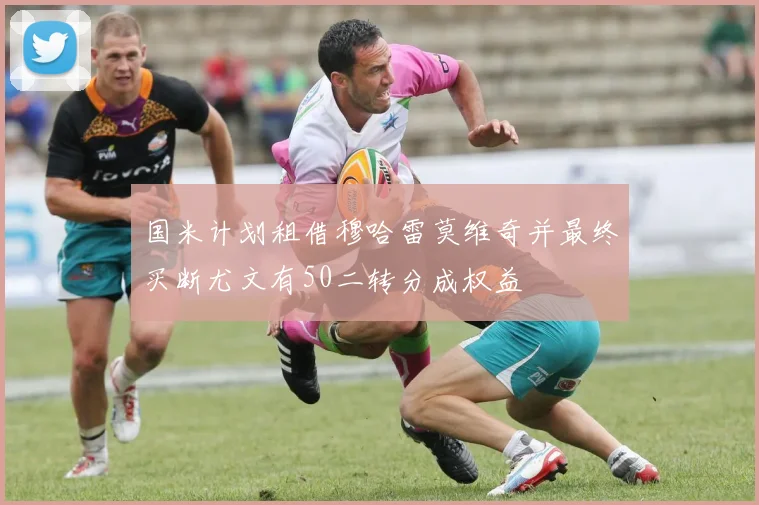 国米计划租借穆哈雷莫维奇并最终买断尤文有50二转分成权益