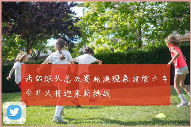 西部球队总决赛轮换现象持续六年今年又将迎来新挑战