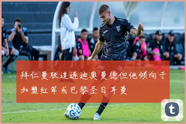 拜仁曼联追逐迪奥曼德但他倾向于加盟红军或巴黎圣日耳曼