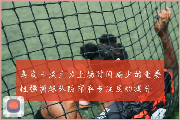 乌度卡谈主力上场时间减少的重要性强调球队防守和专注度的提升