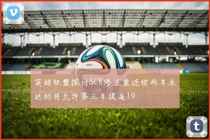 英超联盟探讨SCR修正案连续两年未达标将允许第三年提高10