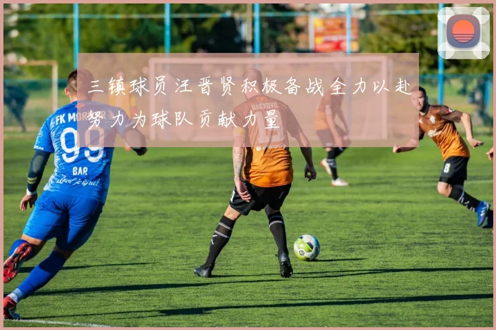 三镇球员汪晋贤积极备战全力以赴努力为球队贡献力量