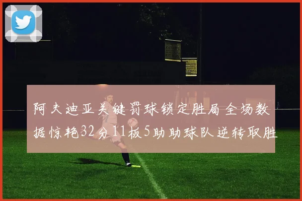 阿夫迪亚关键罚球锁定胜局全场数据惊艳32分11板5助助球队逆转取胜