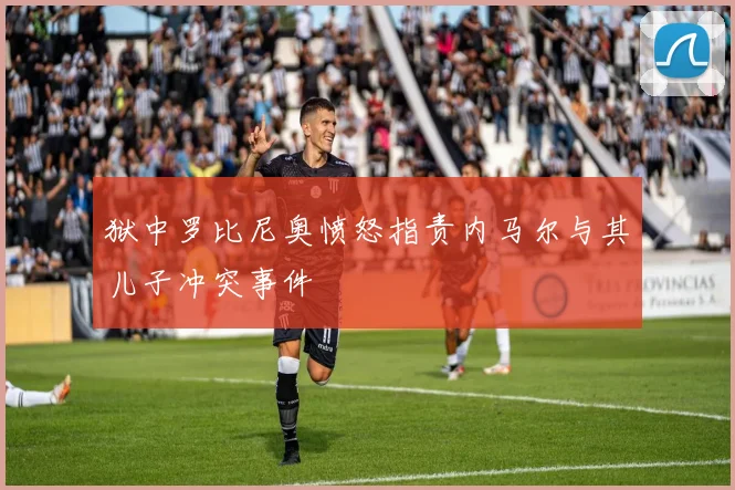 狱中罗比尼奥愤怒指责内马尔与其儿子冲突事件