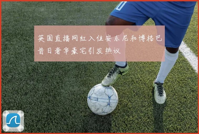 英国直播网红入住安东尼和博格巴昔日奢华豪宅引发热议