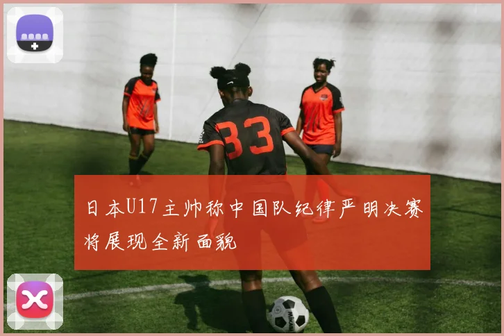 日本U17主帅称中国队纪律严明决赛将展现全新面貌