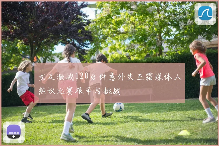 女足激战120分钟意外失王霜媒体人热议比赛艰辛与挑战