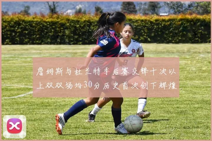 詹姆斯与杜兰特季后赛交锋十次以上双双场均30分历史首次创下辉煌纪录