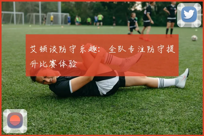 艾顿谈防守乐趣：全队专注防守提升比赛体验