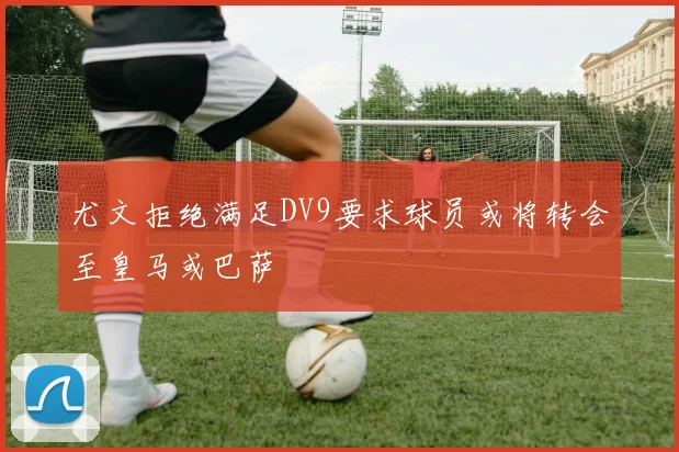 尤文拒绝满足DV9要求球员或将转会至皇马或巴萨